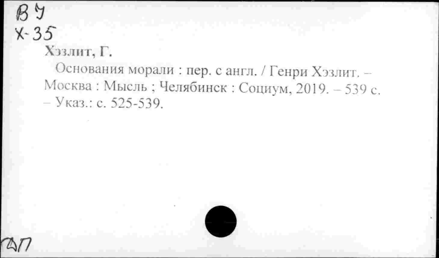 ﻿35
Хэзлит, Г.
Основания морали : пер. с англ. / Генри Хэзлит. — Москва : Мысль ; Челябинск : Социум, 2019. - 539 с.
Указ.: с. 525-539.